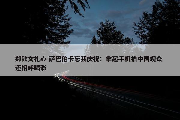 郑钦文扎心 萨巴伦卡忘我庆祝：拿起手机拍中国观众 还招呼喝彩