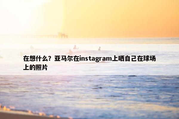 在想什么？亚马尔在instagram上晒自己在球场上的照片