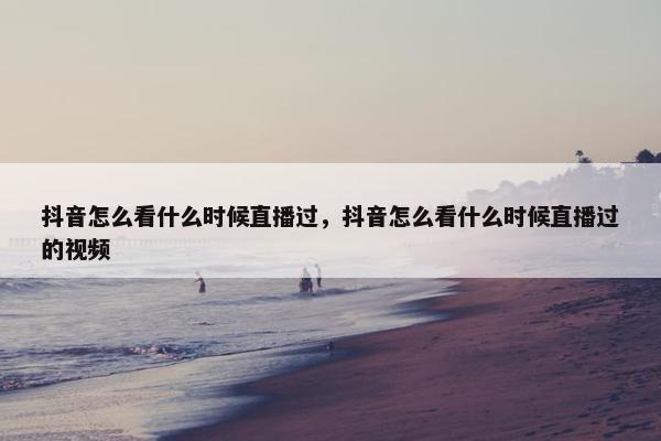 抖音怎么看什么时候直播过，抖音怎么看什么时候直播过的视频