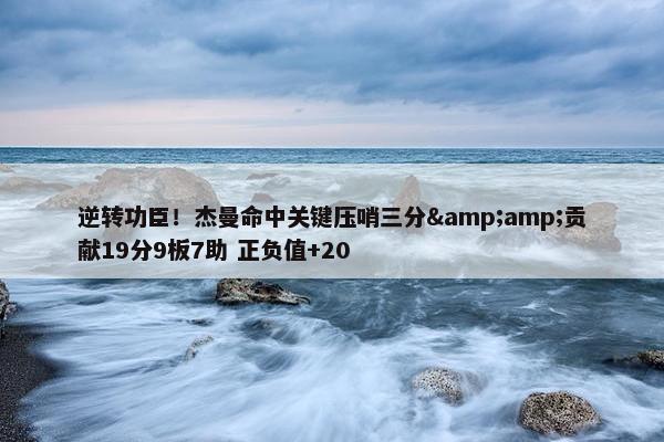 逆转功臣！杰曼命中关键压哨三分&amp;贡献19分9板7助 正负值+20