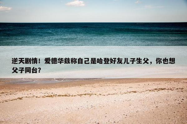 逆天剧情！爱德华兹称自己是哈登好友儿子生父，你也想父子同台？