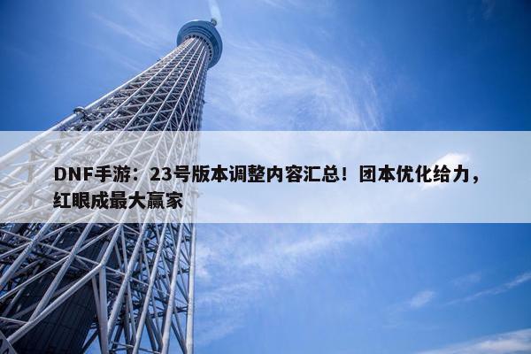 DNF手游：23号版本调整内容汇总！团本优化给力，红眼成最大赢家