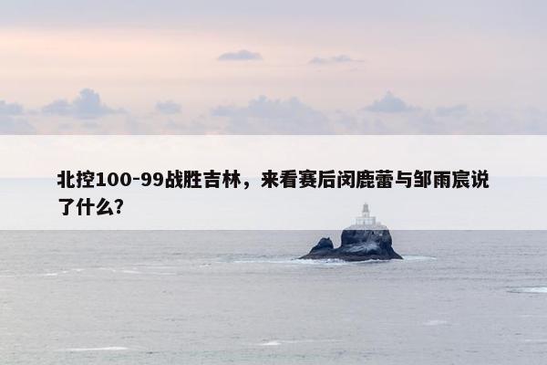 北控100-99战胜吉林，来看赛后闵鹿蕾与邹雨宸说了什么？