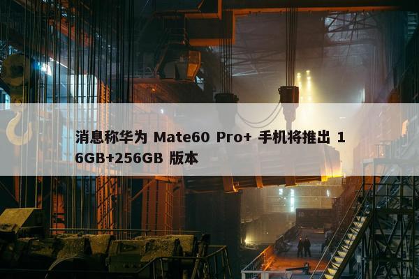 消息称华为 Mate60 Pro+ 手机将推出 16GB+256GB 版本