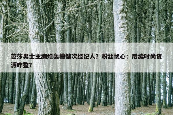 芭莎男士主编炮轰檀健次经纪人？粉丝忧心：后续时尚资源咋整？