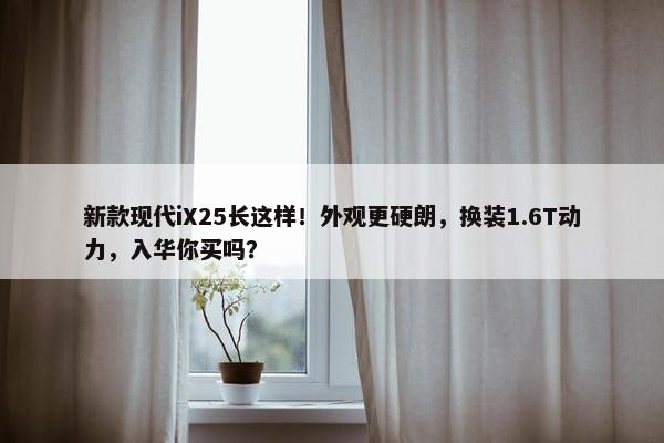 新款现代iX25长这样！外观更硬朗，换装1.6T动力，入华你买吗？