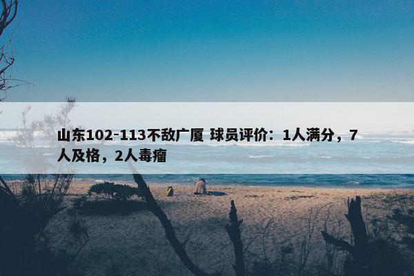 山东102-113不敌广厦 球员评价：1人满分，7人及格，2人毒瘤