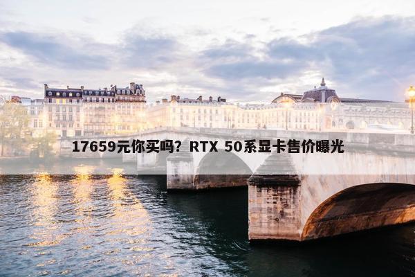 17659元你买吗？RTX 50系显卡售价曝光