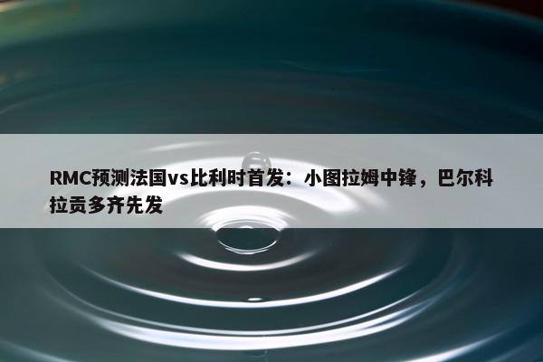 RMC预测法国vs比利时首发：小图拉姆中锋，巴尔科拉贡多齐先发