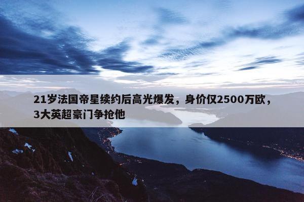 21岁法国帝星续约后高光爆发，身价仅2500万欧，3大英超豪门争抢他