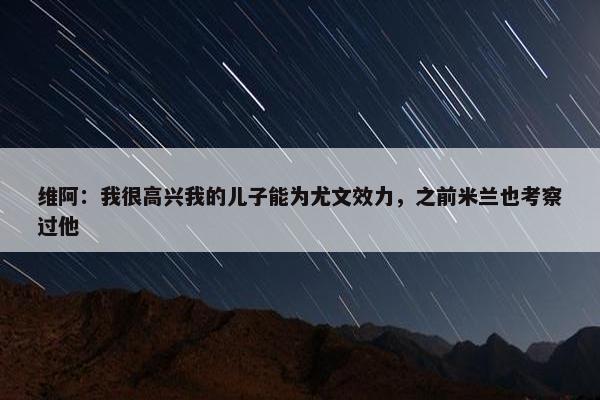 维阿：我很高兴我的儿子能为尤文效力，之前米兰也考察过他