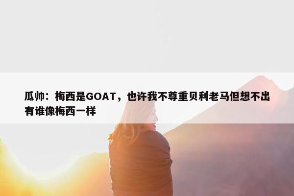 瓜帅：梅西是GOAT，也许我不尊重贝利老马但想不出有谁像梅西一样