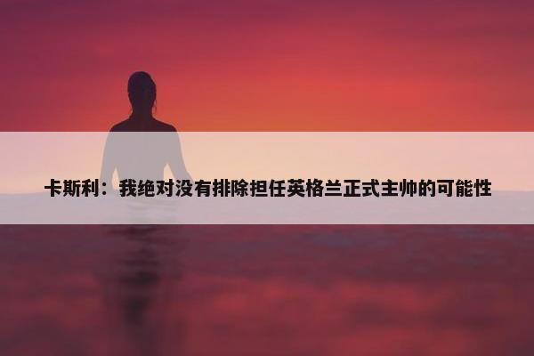 卡斯利：我绝对没有排除担任英格兰正式主帅的可能性