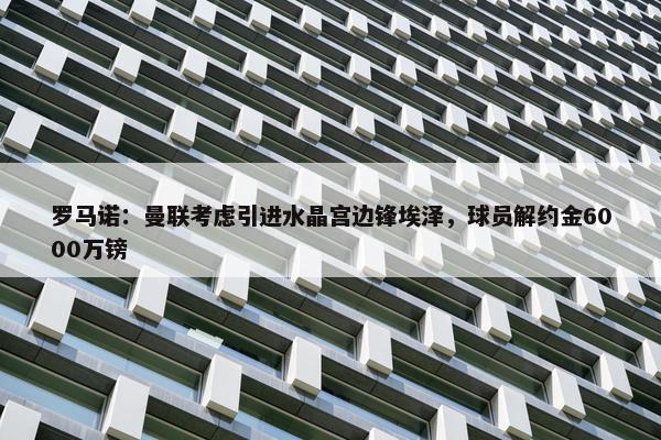 罗马诺：曼联考虑引进水晶宫边锋埃泽，球员解约金6000万镑