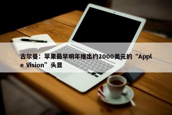 古尔曼：苹果最早明年推出约2000美元的“Apple Vision”头显