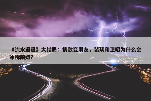 《流水迢迢》大结局：情敌变朋友，裴琰和卫昭为什么会冰释前嫌？