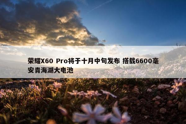 荣耀X60 Pro将于十月中旬发布 搭载6600毫安青海湖大电池