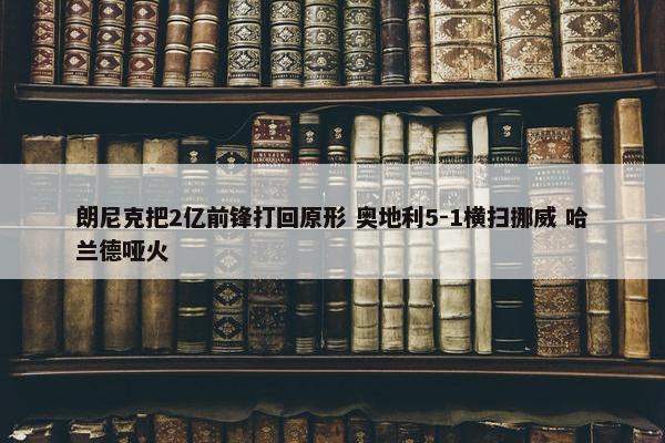 朗尼克把2亿前锋打回原形 奥地利5-1横扫挪威 哈兰德哑火