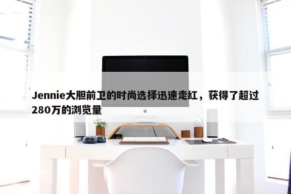 Jennie大胆前卫的时尚选择迅速走红，获得了超过280万的浏览量