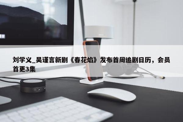 刘学义_吴谨言新剧《春花焰》发布首周追剧日历，会员首更3集