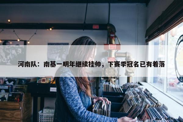 河南队：南基一明年继续挂帅，下赛季冠名已有着落