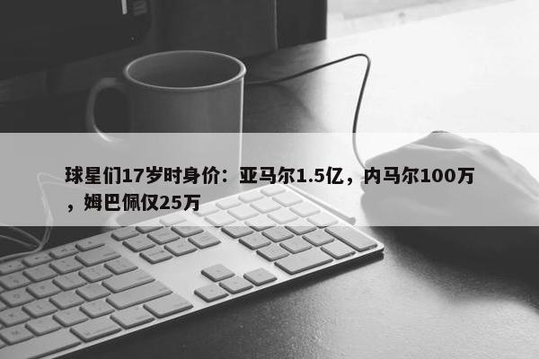 球星们17岁时身价：亚马尔1.5亿，内马尔100万，姆巴佩仅25万