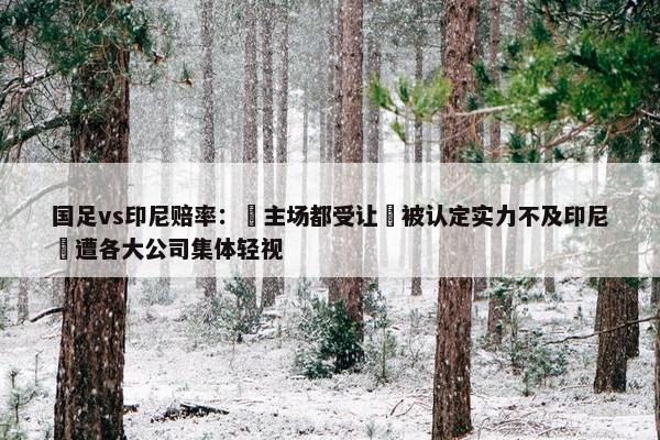 国足vs印尼赔率： 主场都受让 被认定实力不及印尼 遭各大公司集体轻视