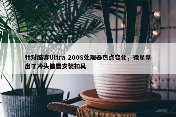 针对酷睿Ultra 200S处理器热点变化，微星拿出了冷头偏置安装扣具