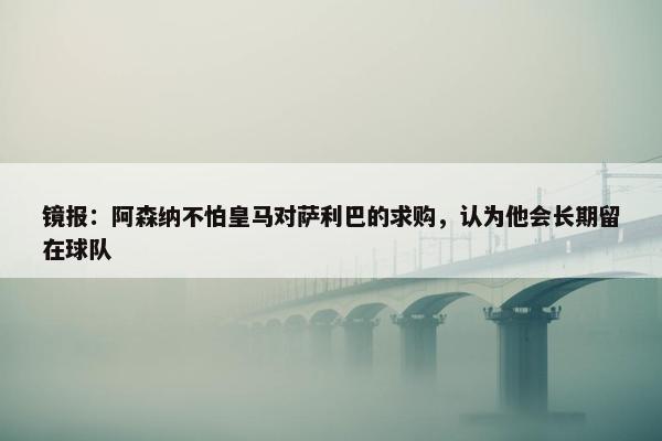 镜报：阿森纳不怕皇马对萨利巴的求购，认为他会长期留在球队