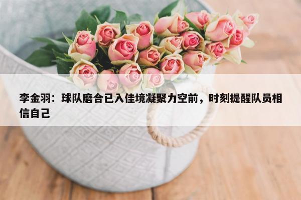 李金羽：球队磨合已入佳境凝聚力空前，时刻提醒队员相信自己