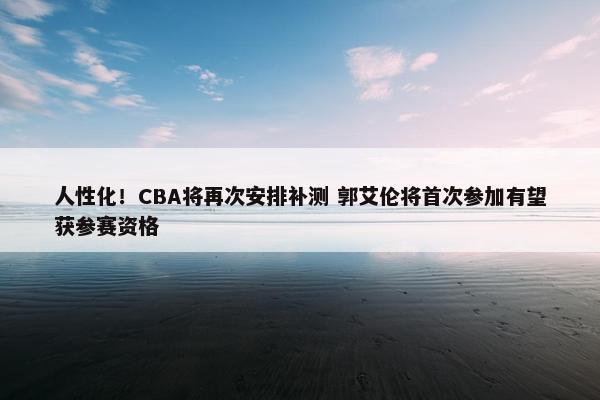 人性化！CBA将再次安排补测 郭艾伦将首次参加有望获参赛资格