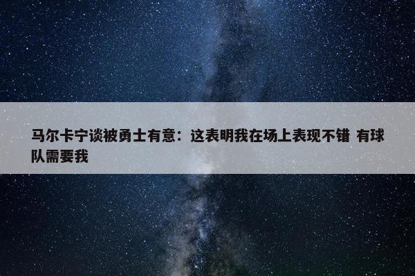 马尔卡宁谈被勇士有意：这表明我在场上表现不错 有球队需要我