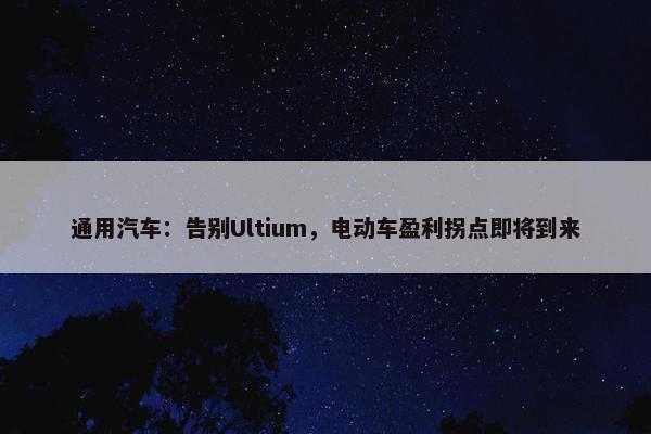 通用汽车：告别Ultium，电动车盈利拐点即将到来