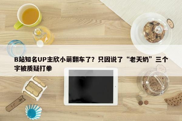 B站知名UP主欣小萌翻车了？只因说了“老天奶”三个字被质疑打拳