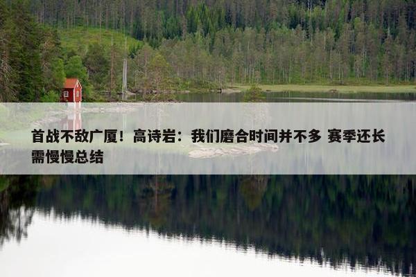 首战不敌广厦！高诗岩：我们磨合时间并不多 赛季还长需慢慢总结