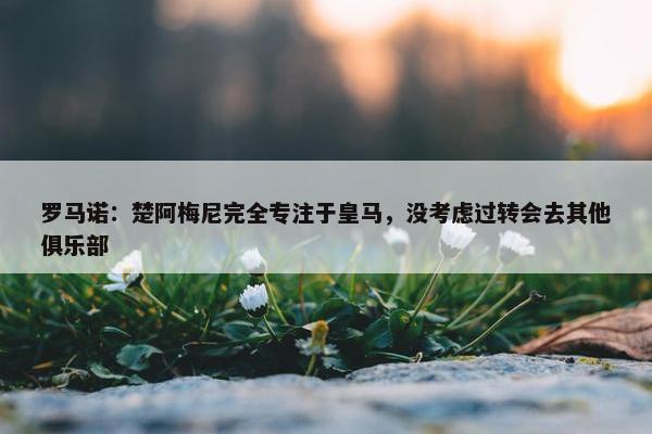 罗马诺：楚阿梅尼完全专注于皇马，没考虑过转会去其他俱乐部