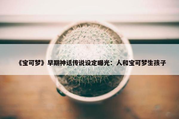 《宝可梦》早期神话传说设定曝光：人和宝可梦生孩子