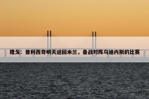 隆戈：普利西奇明天返回米兰，备战对阵乌迪内斯的比赛