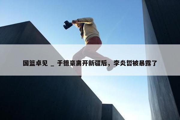 国篮卓见 _ 于德豪离开新疆后，李炎哲被暴露了