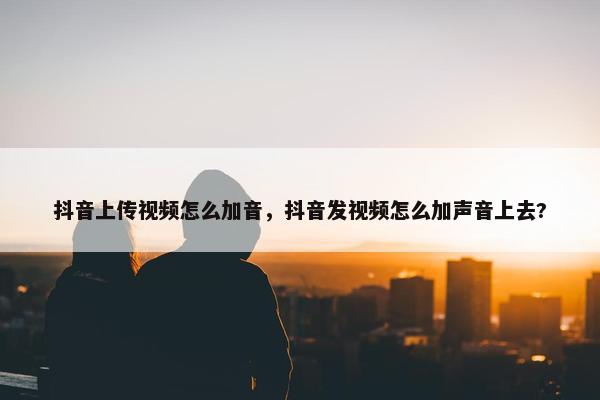 抖音上传视频怎么加音，抖音发视频怎么加声音上去?