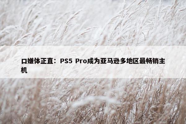 口嫌体正直：PS5 Pro成为亚马逊多地区最畅销主机