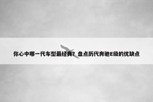 你心中哪一代车型最经典？盘点历代奔驰E级的优缺点