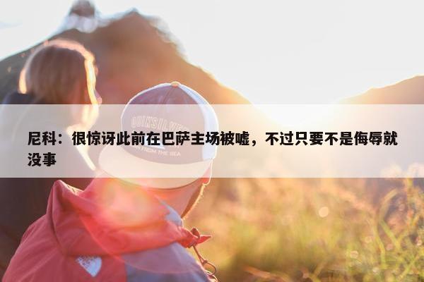 尼科：很惊讶此前在巴萨主场被嘘，不过只要不是侮辱就没事