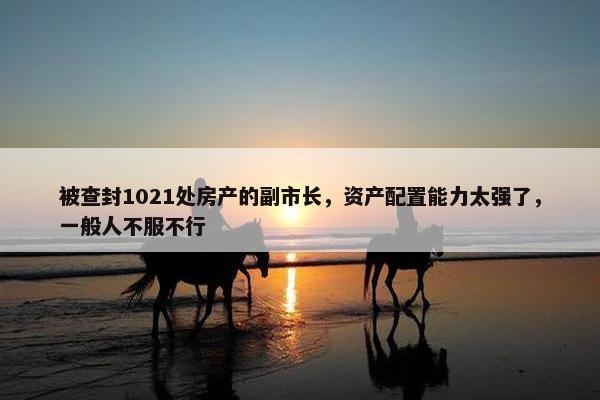 被查封1021处房产的副市长，资产配置能力太强了，一般人不服不行