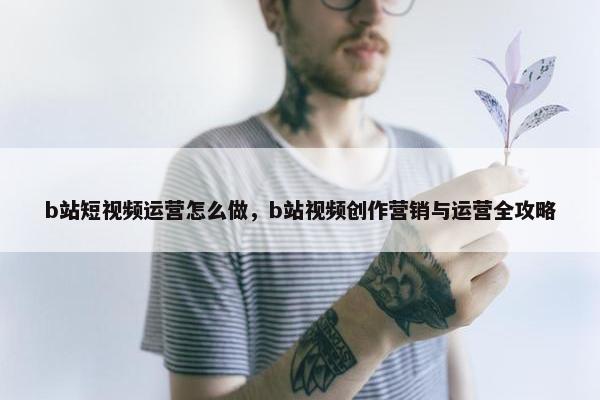 b站短视频运营怎么做，b站视频创作营销与运营全攻略