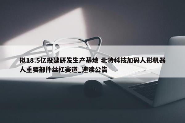 拟18.5亿投建研发生产基地 北特科技加码人形机器人重要部件丝杠赛道_速读公告