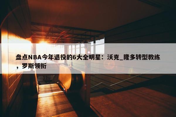 盘点NBA今年退役的6大全明星：沃克_隆多转型教练，罗斯领衔