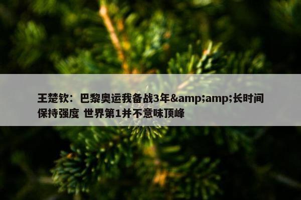 王楚钦：巴黎奥运我备战3年&amp;长时间保持强度 世界第1并不意味顶峰