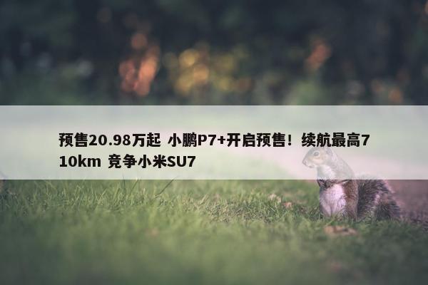 预售20.98万起 小鹏P7+开启预售！续航最高710km 竞争小米SU7