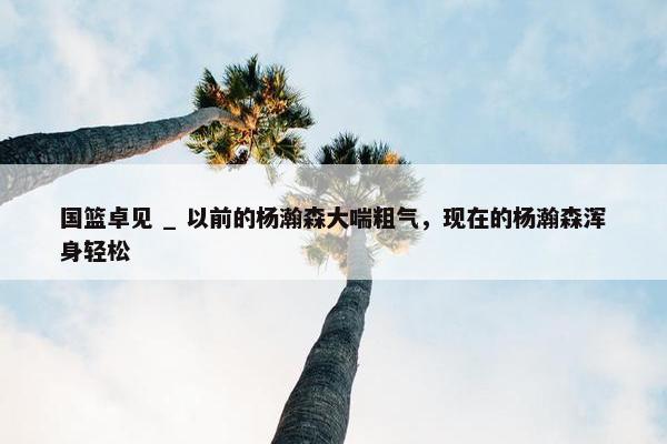 国篮卓见 _ 以前的杨瀚森大喘粗气，现在的杨瀚森浑身轻松